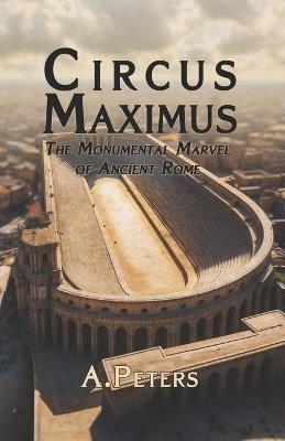 Circus Maximus: The Monumental Marvel of Ancient Rome: Exploring the Design, Materials, and Construction of History's Greatest Arena - A Peters - cover