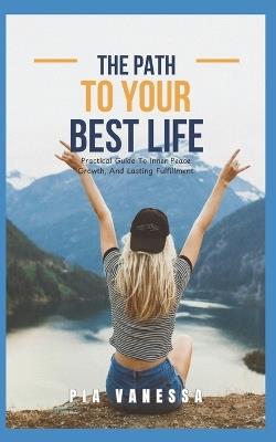 The Path To Your Best Life: Practical Guide To Inner Peace, Growth And Lasting Fulfillment - Pia Vanessa - cover