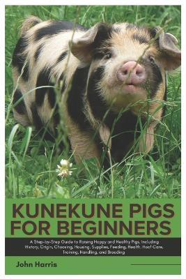 Kunekune Pigs for Beginners: A Step-By-Step Guide to Raising Happy and Healthy Pigs, Including History, Origin, Choosing, Housing, Supplies, Feeding, Health, Hoof Care, Training, Handling and Breeding - John Harris - cover