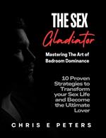 The Sex Gladiator: Mastering the Art of Bedroom Dominance: 10 Proven Strategies to Transform Your Sex Life and Become the Ultimate Lover