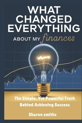 What Changed Everything About My Finances: The Simple, Yet Powerful Truth Behind Achieving Success - Sharon Smiths - cover