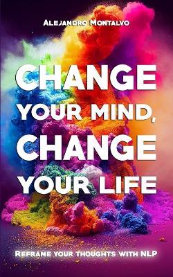 Change your mind, change your life: Reframe your thoughts with NLP - Alejandro Montalvo - cover