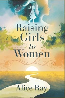 Raising Girls to Women: The Essential Guide to Raising Confident and Capable Daughters in Today's World - Alice Ray - cover