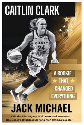 Caitlin Clark: A Rookie Year That Changed Everything: Inside the Life, Legacy, and Lessons of Women's Basketball's Brightest Star-And the NBA Ratings Debate - Jack Michael - cover