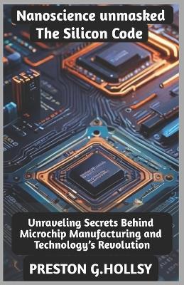 Nanoscience Unmasked: The Silicon Code: Unraveling Secrets Behind Microchip Manufacturing and Technology's Revolution - Preston G Hollsy - cover