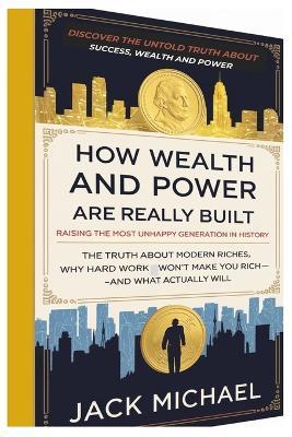 How Wealth and Power Are Really Built: Raising The Most Unhappy Generation in History: The Truth About Modern Riches, Why Hard Work Alone Won't Make You Rich-and What Actually Will - Jack Michael - cover