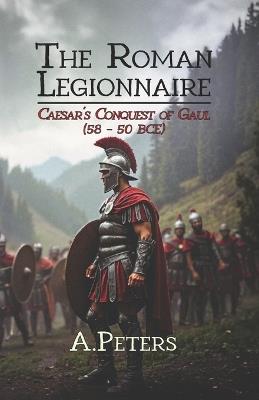 The Roman Legionnaire: Caesar's Conquest of Gaul (58-50 BCE): The Rise of Rome in Northern Europe - A Peters - cover