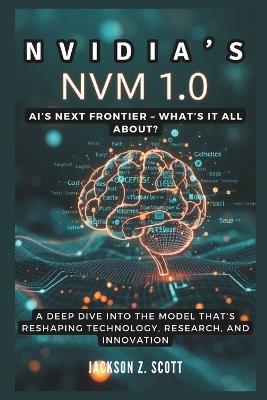 Nvidia's NVM 1.0: AI's Next Frontier - What's It All About?: A Deep Dive into the Model That's Reshaping Technology, Research, and Innovation - Jackson Z Scott - cover