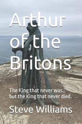 Arthur of the Britons: The King that never was... but the King that never died. - Steve Williams - cover