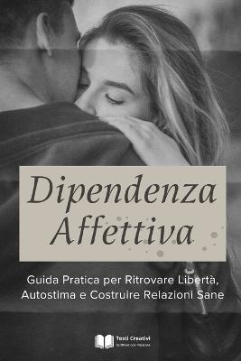 Dipendenza Affettiva: Guida Pratica per Ritrovare Libertà, Autostima e Costruire Relazioni Sane - Testi Creativi - cover