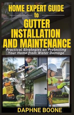 Home Expert Guide to Gutter Installation and Maintenance: Practical Strategies on Protecting Your Home from Water Damage - Daphne Boone - cover