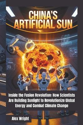 China's Artificial Sun: Inside the Fusion Revolution: How Scientists Are Building Sunlight to Revolutionize Global Energy and Combat Climate Change - Alex Wright - cover