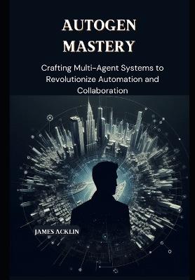 AutoGen Mastery: Crafting Multi-Agent Systems to Revolutionize Automation and Collaboration - James Acklin - cover