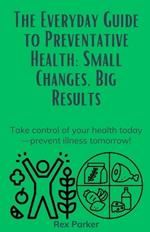The Everyday Guide to Preventative Health: Small Changes, Big Results: Take control of your health today-prevent illness tomorrow!