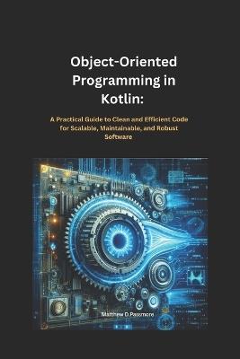 Object-Oriented Programming in Kotlin: : A Practical Guide to Clean and Efficient Code for Scalable, Maintainable, and Robust Software - Matthew D Passmore - cover
