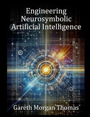 Engineering Neurosymbolic Artificial Intelligence: The Integration of Knowledge and Learning - Gareth Morgan Thomas - cover
