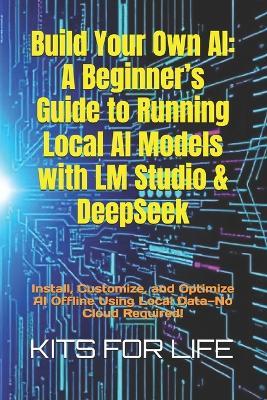 Build Your Own AI: A Beginner's Guide to Running Local AI Models with LM Studio & DeepSeek: Install, Customize, and Optimize AI Offline Using Local Data-No Cloud Required! - Kits for Life - cover