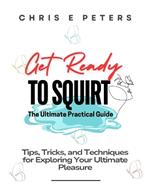 Get Ready to Squirt: The Ultimate Practical Guide: Tips, Tricks, and Techniques for Exploring Your Ultimate Pleasure