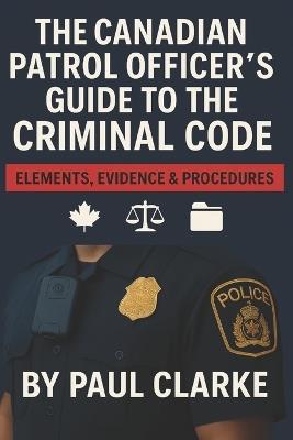 The Canadian Patrol Officer's Guide to the Criminal Code. Elements, Evidence & Procedures: Police, Elements, Evidence & Procedure - Paul Clarke - cover