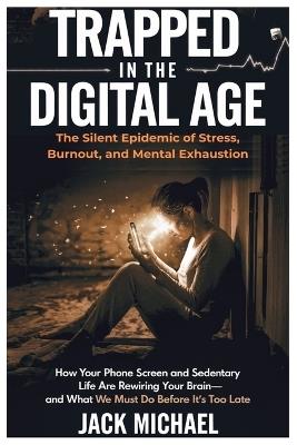 Trapped in the Digital Age: The Silent Epidemic of Stress, Burnout, and Mental Exhaustion: How Your Phone Screen and Sedentary Life Are Rewiring Your Brain-And What We Must Do Before It's Too Late - Jack Michael - cover