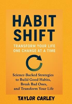 Habit Shift: TRANSFORM YOUR LIFE, ONE CHANGE ATA TIME: Science-Backed Strategies to Build Good Habits, Break Bad Ones, and Transform Your Life - Taylor Carley - cover