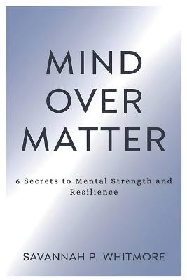 Mind Over Matter: 6 Secrets to Mental Strength and Resilience - Savannah P Whitmore - cover