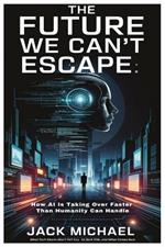 The Future We Can't Escape: How AI Is Taking Over Faster Than Humanity Can Handle: What Tech Giants Won't Tell You, Its Dark Side, and What Comes Next