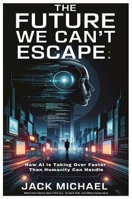 The Future We Can't Escape: How AI Is Taking Over Faster Than Humanity Can Handle: What Tech Giants Won't Tell You, Its Dark Side, and What Comes Next - Jack Michael - cover