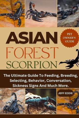 Asian Forest Scorpion: The Ultimate Guide To Feeding, Breeding, Selecting, Behavior, Conversation, Sickness Signs And Much More. - Jeff Eddie - cover