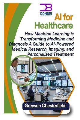 AI for Healthcare: How Machine Learning is Transforming Medicine and Diagnosis A Guide to AI-Powered Medical Research, Imaging, and Personalized Treatment - Greyson Chesterfield - cover