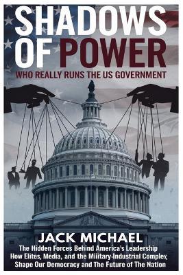 Shadows of Power: Who Really Runs The US Government: The Hidden Forces Behind America's Leadership and How Elites, Media, and the Military-Industrial Complex Shape Our Democracy and the Future of the Nation - Jack Michael - cover