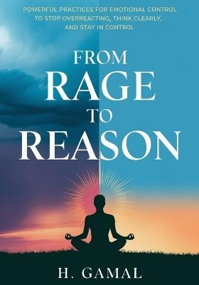 From Rage to Reason: Powerful Practices for Emotional Control to Stop Overreacting, Think Clearly, and Stay in Control - H Gamal - cover