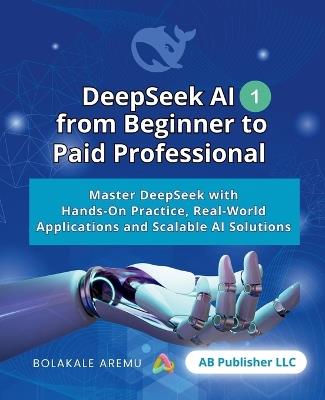 DeepSeek AI from Beginner to Paid Professional, Part 1: Master DeepSeek with Hands-On Practice, Real-World Applications and Scalable AI Solutions - Bolakale Aremu - cover