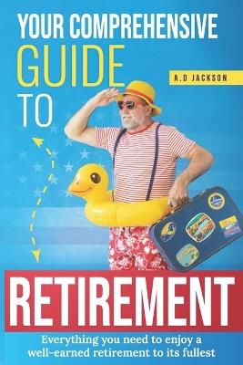 Your comprehensive guide to retirement: Everything you need to enjoy a well-earned retirement to its fullest - A D Jackson - cover