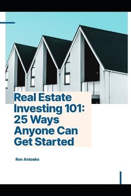 Real Estate Investing 101: 25 Ways Anyone Can Get Started - Ron Antosko - cover