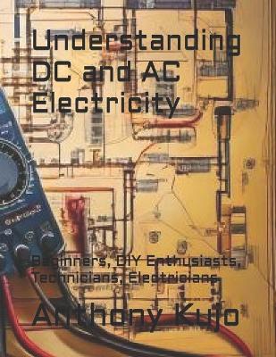 Understanding DC and AC Electricity: Beginners, DIY Enthusiasts, Technicians, Electricians - Anthony Kujo - cover