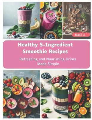 Healthy 5-Ingredient Smoothie Recipes: Refreshing and Nourishing Drinks Made Simple - Basil U - cover