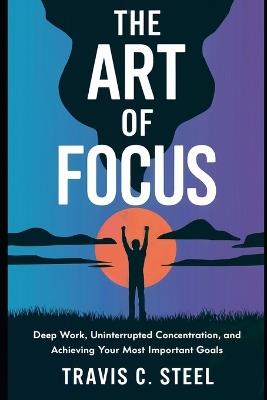 The Art of Focus: Deep Work, Uninterrupted Concentration, and Achieving Your Most Important Goals - Travis C Steel - cover