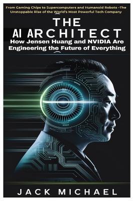 The AI Architect: How Jensen Huang and NVIDIA Are Engineering the Future of Everything: From Gaming Chips to Supercomputers and Humanoid Robots -The Unstoppable Rise of the World's Most Powerful Tech Company - Jack Michael - cover