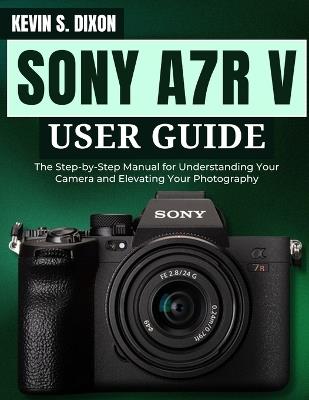 Sony A7r V User Guide: The Step-by-Step Manual for Understanding Your Camera and Elevating Your Photography - Kevin S Dixon - cover
