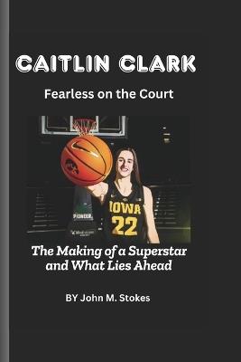 Caitlin Clark: Fearless on the Court: The Making of a Superstar and What Lies Ahead - John Stokes - cover