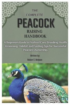 The Complete Peacock Raising Handbook: A Beginners Guide to Peafowl Care, Breeding, Health, Grooming, Habitat, and Feeding Tips for Successful Peacock Ownership. - Robert T Watson - cover