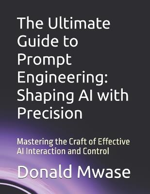 The Ultimate Guide to Prompt Engineering: Shaping AI with Precision: Mastering the Craft of Effective AI Interaction and Control - Donald Mwase - cover