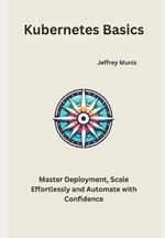 Kubernetes Basics: Master Deployment, Scale Effortlessly and Automate with Confidence