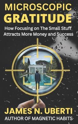 Microscopic Gratitude: How Focusing on The Small Stuff Attracts More Money & Success - James N Uberti - cover