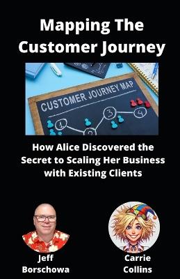 Mapping The Customer Journey: How Alice Discovered the Secret to Scaling Her Business with Existing Clients - Carrie Collins,Jeff Borschowa - cover