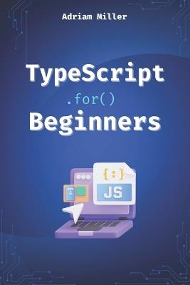TypeScript for Beginners: A Beginner's Guide to the Future of JavaScript - Adriam Miller - cover