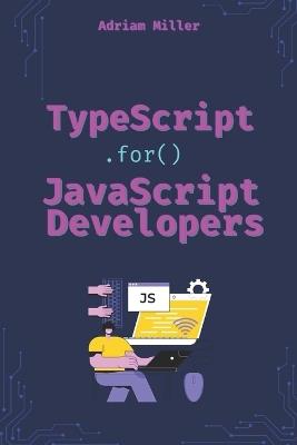 TypeScript for JavaScript Developers: The Essential Guide for JavaScript Developers to Write Safer, Scalable, and More Efficient Code - Adriam Miller - cover