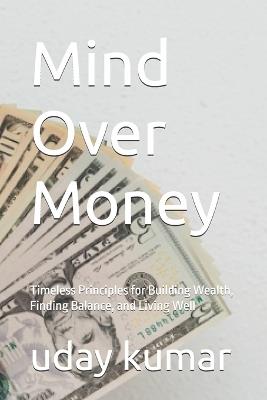 Mind Over Money: Timeless Principles for Building Wealth, Finding Balance, and Living Well - Uday Kumar - cover