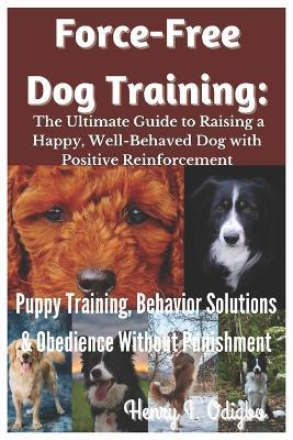 Force-Free Dog Training: The Ultimate Guide to Raising a Happy, Well-Behaved Dog with Positive Reinforcement: Puppy Training, Behavior Solutions & Obedience Without Punishment - Henry I Odigbo - cover